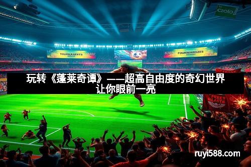 玩转《蓬莱奇谭》——超高自由度的奇幻世界让你眼前一亮